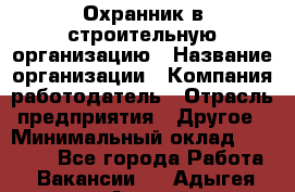 Охранник в строительную организацию › Название организации ­ Компания-работодатель › Отрасль предприятия ­ Другое › Минимальный оклад ­ 18 000 - Все города Работа » Вакансии   . Адыгея респ.,Адыгейск г.